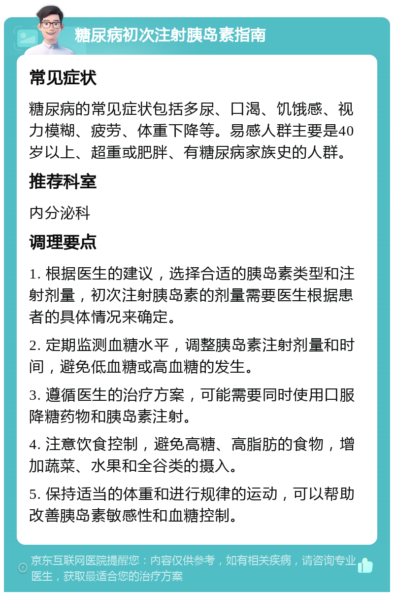 糖尿病初次注射胰岛素指南 常见症状 糖尿病的常见症状包括多尿、口渴、饥饿感、视力模糊、疲劳、体重下降等。易感人群主要是40岁以上、超重或肥胖、有糖尿病家族史的人群。 推荐科室 内分泌科 调理要点 1. 根据医生的建议，选择合适的胰岛素类型和注射剂量，初次注射胰岛素的剂量需要医生根据患者的具体情况来确定。 2. 定期监测血糖水平，调整胰岛素注射剂量和时间，避免低血糖或高血糖的发生。 3. 遵循医生的治疗方案，可能需要同时使用口服降糖药物和胰岛素注射。 4. 注意饮食控制，避免高糖、高脂肪的食物，增加蔬菜、水果和全谷类的摄入。 5. 保持适当的体重和进行规律的运动，可以帮助改善胰岛素敏感性和血糖控制。