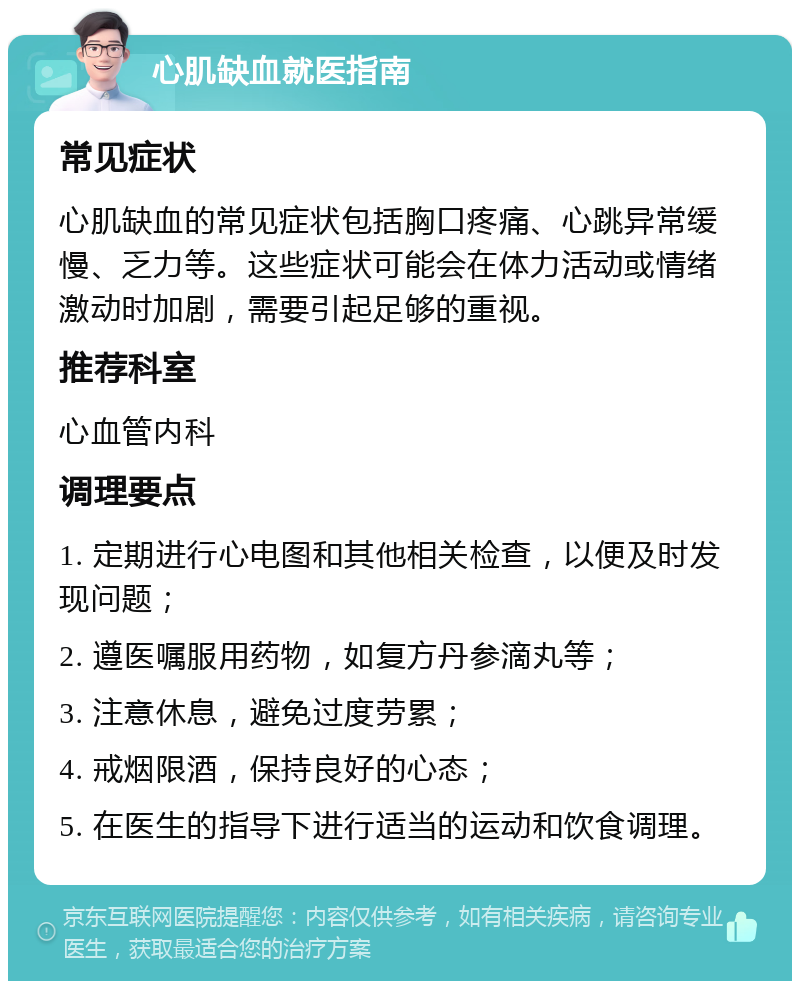 心肌缺血就医指南 常见症状 心肌缺血的常见症状包括胸口疼痛、心跳异常缓慢、乏力等。这些症状可能会在体力活动或情绪激动时加剧，需要引起足够的重视。 推荐科室 心血管内科 调理要点 1. 定期进行心电图和其他相关检查，以便及时发现问题； 2. 遵医嘱服用药物，如复方丹参滴丸等； 3. 注意休息，避免过度劳累； 4. 戒烟限酒，保持良好的心态； 5. 在医生的指导下进行适当的运动和饮食调理。