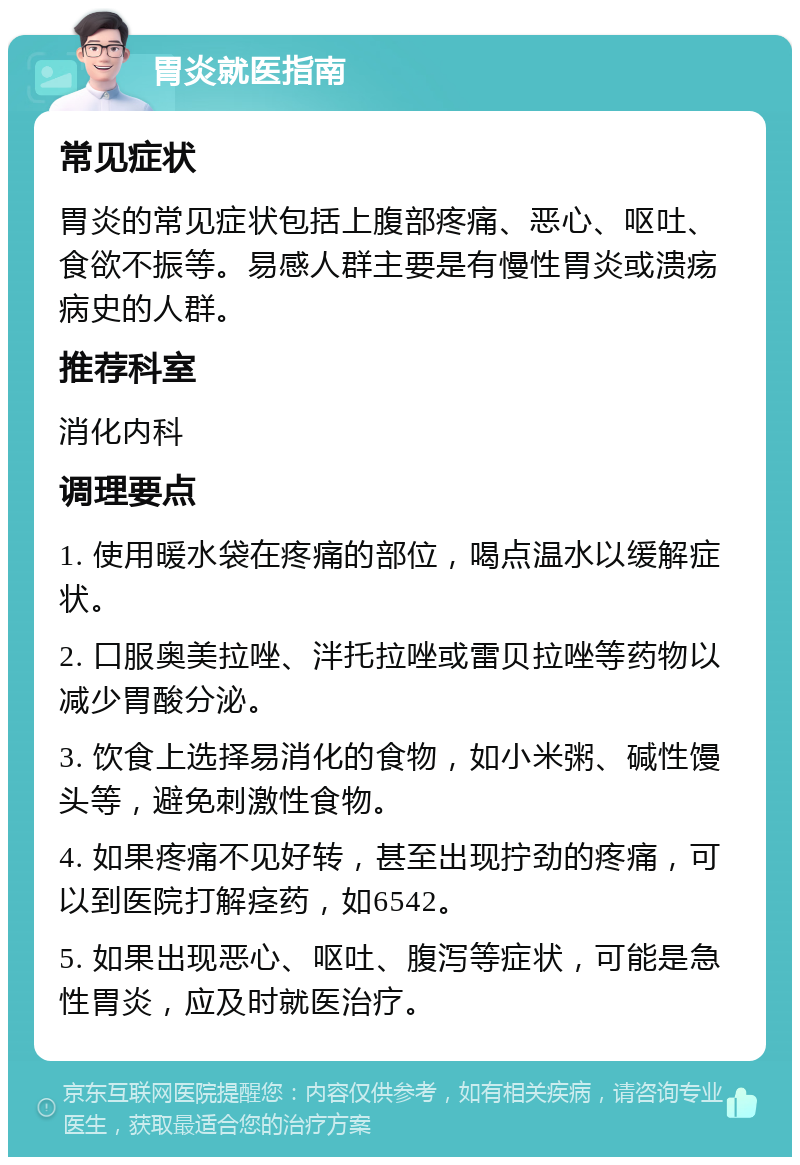 胃炎就医指南 常见症状 胃炎的常见症状包括上腹部疼痛、恶心、呕吐、食欲不振等。易感人群主要是有慢性胃炎或溃疡病史的人群。 推荐科室 消化内科 调理要点 1. 使用暖水袋在疼痛的部位，喝点温水以缓解症状。 2. 口服奥美拉唑、泮托拉唑或雷贝拉唑等药物以减少胃酸分泌。 3. 饮食上选择易消化的食物，如小米粥、碱性馒头等，避免刺激性食物。 4. 如果疼痛不见好转，甚至出现拧劲的疼痛，可以到医院打解痉药，如6542。 5. 如果出现恶心、呕吐、腹泻等症状，可能是急性胃炎，应及时就医治疗。