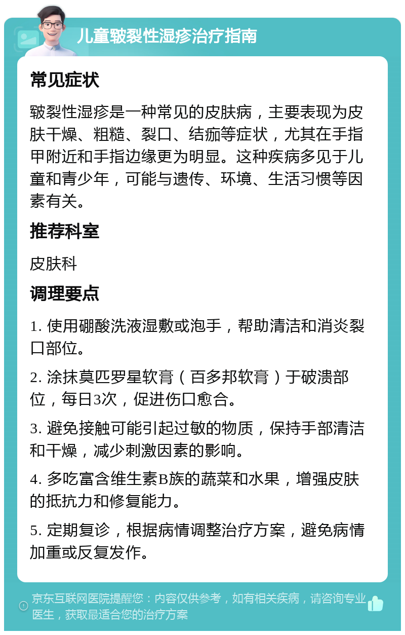 儿童皲裂性湿疹治疗指南 常见症状 皲裂性湿疹是一种常见的皮肤病，主要表现为皮肤干燥、粗糙、裂口、结痂等症状，尤其在手指甲附近和手指边缘更为明显。这种疾病多见于儿童和青少年，可能与遗传、环境、生活习惯等因素有关。 推荐科室 皮肤科 调理要点 1. 使用硼酸洗液湿敷或泡手，帮助清洁和消炎裂口部位。 2. 涂抹莫匹罗星软膏（百多邦软膏）于破溃部位，每日3次，促进伤口愈合。 3. 避免接触可能引起过敏的物质，保持手部清洁和干燥，减少刺激因素的影响。 4. 多吃富含维生素B族的蔬菜和水果，增强皮肤的抵抗力和修复能力。 5. 定期复诊，根据病情调整治疗方案，避免病情加重或反复发作。