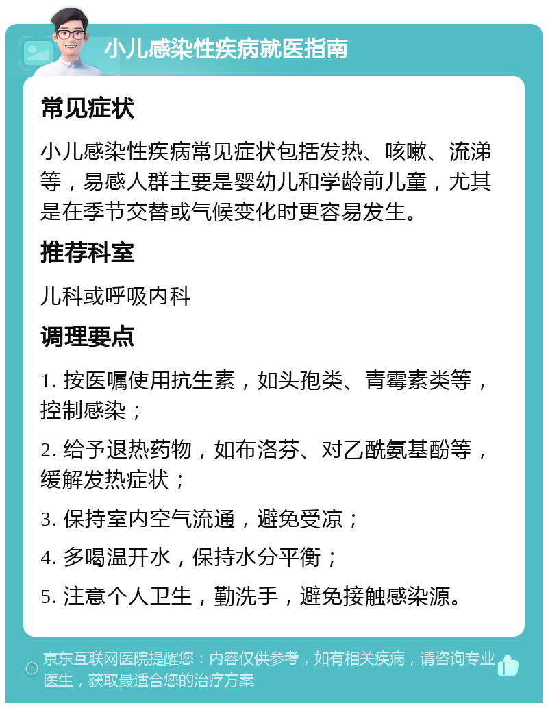 小儿感染性疾病就医指南 常见症状 小儿感染性疾病常见症状包括发热、咳嗽、流涕等，易感人群主要是婴幼儿和学龄前儿童，尤其是在季节交替或气候变化时更容易发生。 推荐科室 儿科或呼吸内科 调理要点 1. 按医嘱使用抗生素，如头孢类、青霉素类等，控制感染； 2. 给予退热药物，如布洛芬、对乙酰氨基酚等，缓解发热症状； 3. 保持室内空气流通，避免受凉； 4. 多喝温开水，保持水分平衡； 5. 注意个人卫生，勤洗手，避免接触感染源。