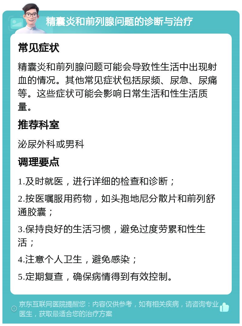 精囊炎和前列腺问题的诊断与治疗 常见症状 精囊炎和前列腺问题可能会导致性生活中出现射血的情况。其他常见症状包括尿频、尿急、尿痛等。这些症状可能会影响日常生活和性生活质量。 推荐科室 泌尿外科或男科 调理要点 1.及时就医，进行详细的检查和诊断； 2.按医嘱服用药物，如头孢地尼分散片和前列舒通胶囊； 3.保持良好的生活习惯，避免过度劳累和性生活； 4.注意个人卫生，避免感染； 5.定期复查，确保病情得到有效控制。