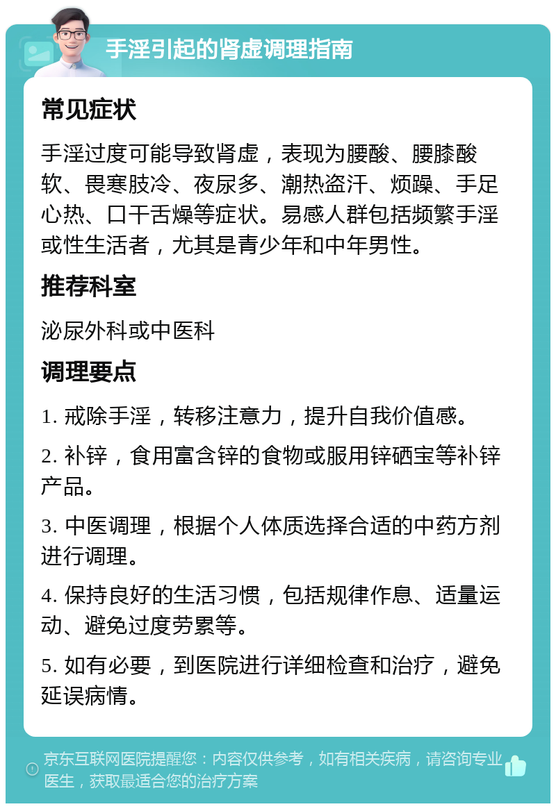 手淫引起的肾虚调理指南 常见症状 手淫过度可能导致肾虚，表现为腰酸、腰膝酸软、畏寒肢冷、夜尿多、潮热盗汗、烦躁、手足心热、口干舌燥等症状。易感人群包括频繁手淫或性生活者，尤其是青少年和中年男性。 推荐科室 泌尿外科或中医科 调理要点 1. 戒除手淫，转移注意力，提升自我价值感。 2. 补锌，食用富含锌的食物或服用锌硒宝等补锌产品。 3. 中医调理，根据个人体质选择合适的中药方剂进行调理。 4. 保持良好的生活习惯，包括规律作息、适量运动、避免过度劳累等。 5. 如有必要，到医院进行详细检查和治疗，避免延误病情。