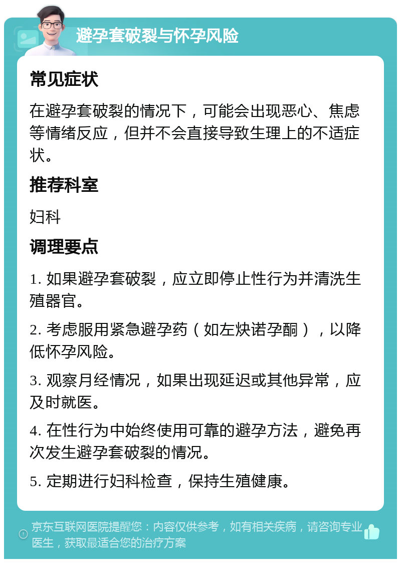 避孕套破裂与怀孕风险 常见症状 在避孕套破裂的情况下，可能会出现恶心、焦虑等情绪反应，但并不会直接导致生理上的不适症状。 推荐科室 妇科 调理要点 1. 如果避孕套破裂，应立即停止性行为并清洗生殖器官。 2. 考虑服用紧急避孕药（如左炔诺孕酮），以降低怀孕风险。 3. 观察月经情况，如果出现延迟或其他异常，应及时就医。 4. 在性行为中始终使用可靠的避孕方法，避免再次发生避孕套破裂的情况。 5. 定期进行妇科检查，保持生殖健康。