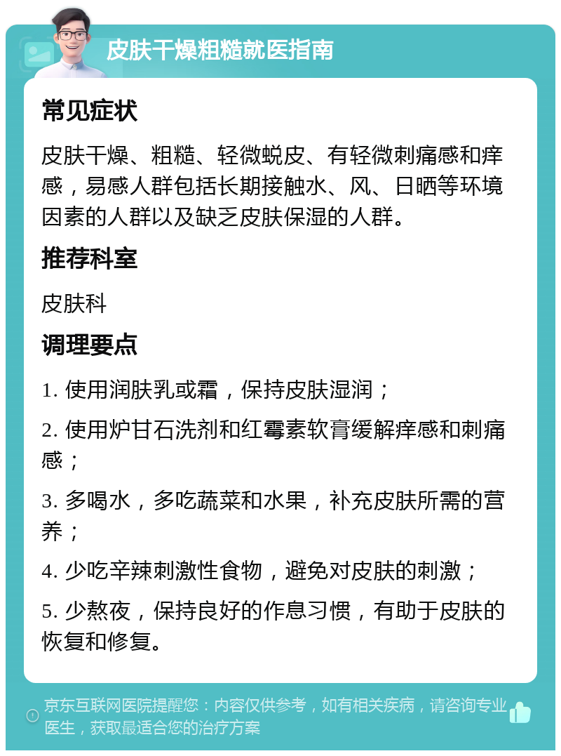 皮肤干燥粗糙就医指南 常见症状 皮肤干燥、粗糙、轻微蜕皮、有轻微刺痛感和痒感，易感人群包括长期接触水、风、日晒等环境因素的人群以及缺乏皮肤保湿的人群。 推荐科室 皮肤科 调理要点 1. 使用润肤乳或霜，保持皮肤湿润； 2. 使用炉甘石洗剂和红霉素软膏缓解痒感和刺痛感； 3. 多喝水，多吃蔬菜和水果，补充皮肤所需的营养； 4. 少吃辛辣刺激性食物，避免对皮肤的刺激； 5. 少熬夜，保持良好的作息习惯，有助于皮肤的恢复和修复。