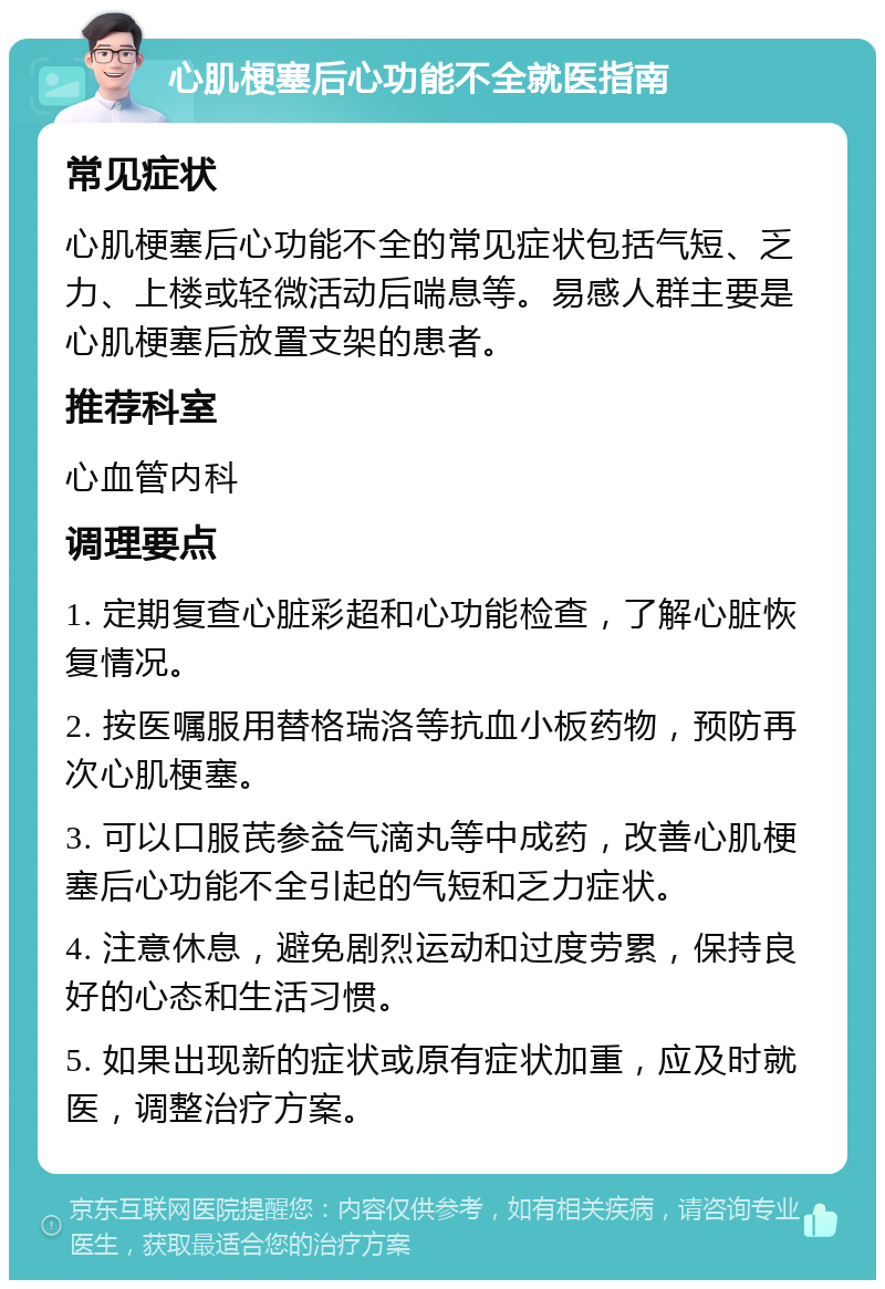 心肌梗塞后心功能不全就医指南 常见症状 心肌梗塞后心功能不全的常见症状包括气短、乏力、上楼或轻微活动后喘息等。易感人群主要是心肌梗塞后放置支架的患者。 推荐科室 心血管内科 调理要点 1. 定期复查心脏彩超和心功能检查，了解心脏恢复情况。 2. 按医嘱服用替格瑞洛等抗血小板药物，预防再次心肌梗塞。 3. 可以口服芪参益气滴丸等中成药，改善心肌梗塞后心功能不全引起的气短和乏力症状。 4. 注意休息，避免剧烈运动和过度劳累，保持良好的心态和生活习惯。 5. 如果出现新的症状或原有症状加重，应及时就医，调整治疗方案。