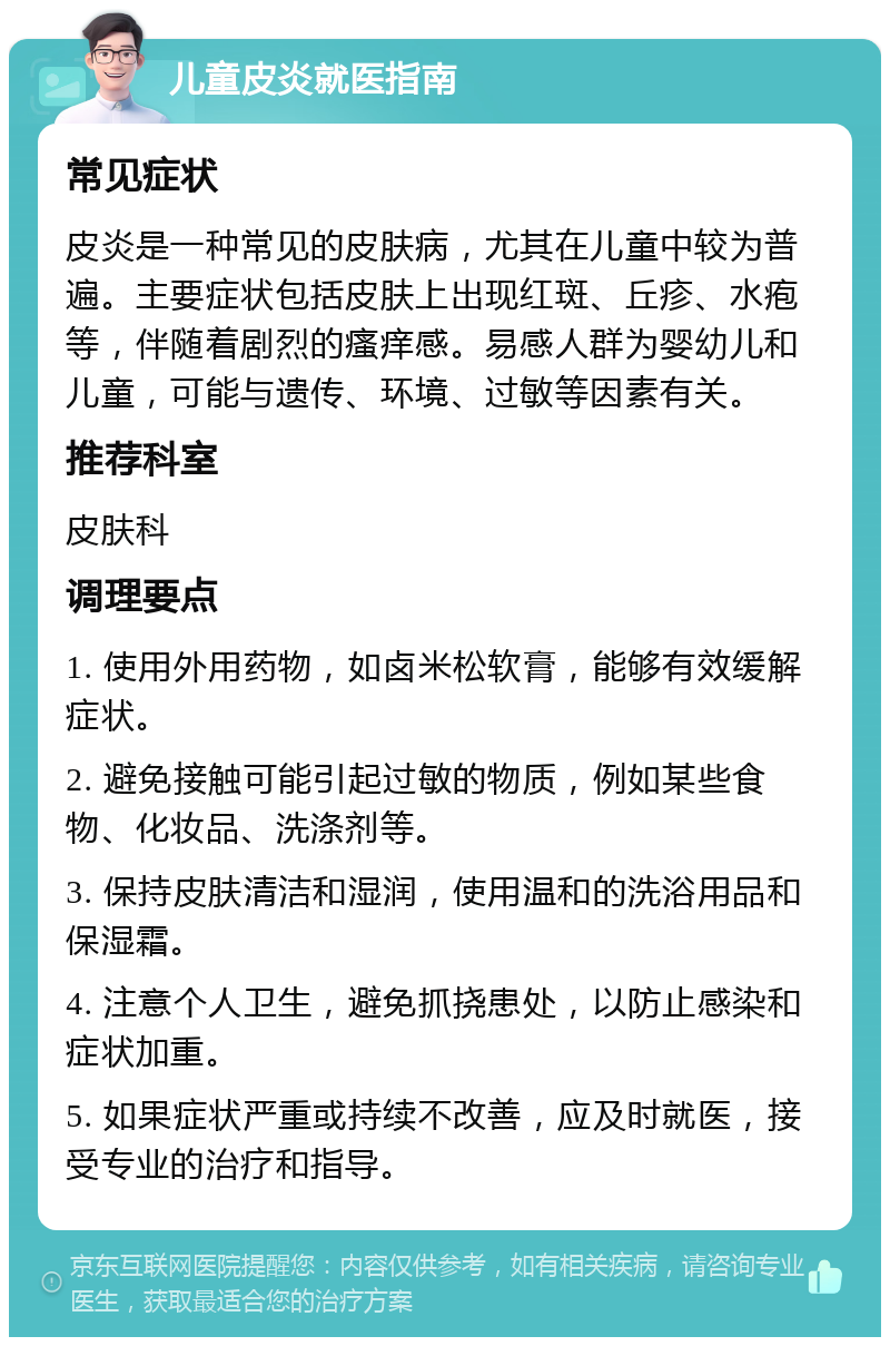 儿童皮炎就医指南 常见症状 皮炎是一种常见的皮肤病，尤其在儿童中较为普遍。主要症状包括皮肤上出现红斑、丘疹、水疱等，伴随着剧烈的瘙痒感。易感人群为婴幼儿和儿童，可能与遗传、环境、过敏等因素有关。 推荐科室 皮肤科 调理要点 1. 使用外用药物，如卤米松软膏，能够有效缓解症状。 2. 避免接触可能引起过敏的物质，例如某些食物、化妆品、洗涤剂等。 3. 保持皮肤清洁和湿润，使用温和的洗浴用品和保湿霜。 4. 注意个人卫生，避免抓挠患处，以防止感染和症状加重。 5. 如果症状严重或持续不改善，应及时就医，接受专业的治疗和指导。