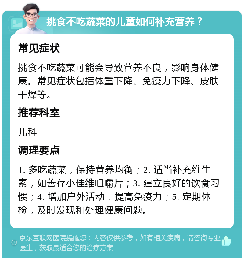 挑食不吃蔬菜的儿童如何补充营养？ 常见症状 挑食不吃蔬菜可能会导致营养不良，影响身体健康。常见症状包括体重下降、免疫力下降、皮肤干燥等。 推荐科室 儿科 调理要点 1. 多吃蔬菜，保持营养均衡；2. 适当补充维生素，如善存小佳维咀嚼片；3. 建立良好的饮食习惯；4. 增加户外活动，提高免疫力；5. 定期体检，及时发现和处理健康问题。