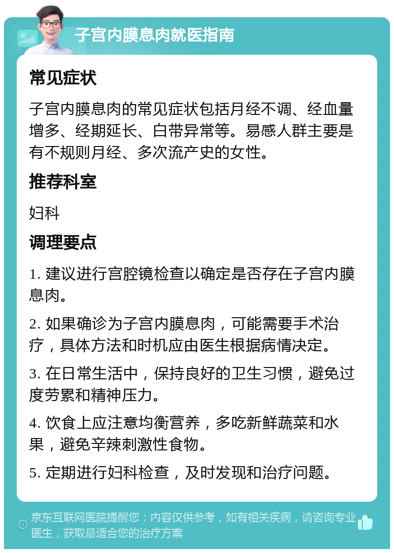 子宫内膜息肉就医指南 常见症状 子宫内膜息肉的常见症状包括月经不调、经血量增多、经期延长、白带异常等。易感人群主要是有不规则月经、多次流产史的女性。 推荐科室 妇科 调理要点 1. 建议进行宫腔镜检查以确定是否存在子宫内膜息肉。 2. 如果确诊为子宫内膜息肉，可能需要手术治疗，具体方法和时机应由医生根据病情决定。 3. 在日常生活中，保持良好的卫生习惯，避免过度劳累和精神压力。 4. 饮食上应注意均衡营养，多吃新鲜蔬菜和水果，避免辛辣刺激性食物。 5. 定期进行妇科检查，及时发现和治疗问题。