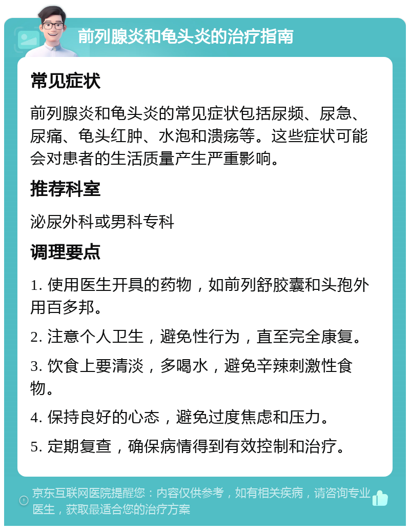 前列腺炎和龟头炎的治疗指南 常见症状 前列腺炎和龟头炎的常见症状包括尿频、尿急、尿痛、龟头红肿、水泡和溃疡等。这些症状可能会对患者的生活质量产生严重影响。 推荐科室 泌尿外科或男科专科 调理要点 1. 使用医生开具的药物，如前列舒胶囊和头孢外用百多邦。 2. 注意个人卫生，避免性行为，直至完全康复。 3. 饮食上要清淡，多喝水，避免辛辣刺激性食物。 4. 保持良好的心态，避免过度焦虑和压力。 5. 定期复查，确保病情得到有效控制和治疗。