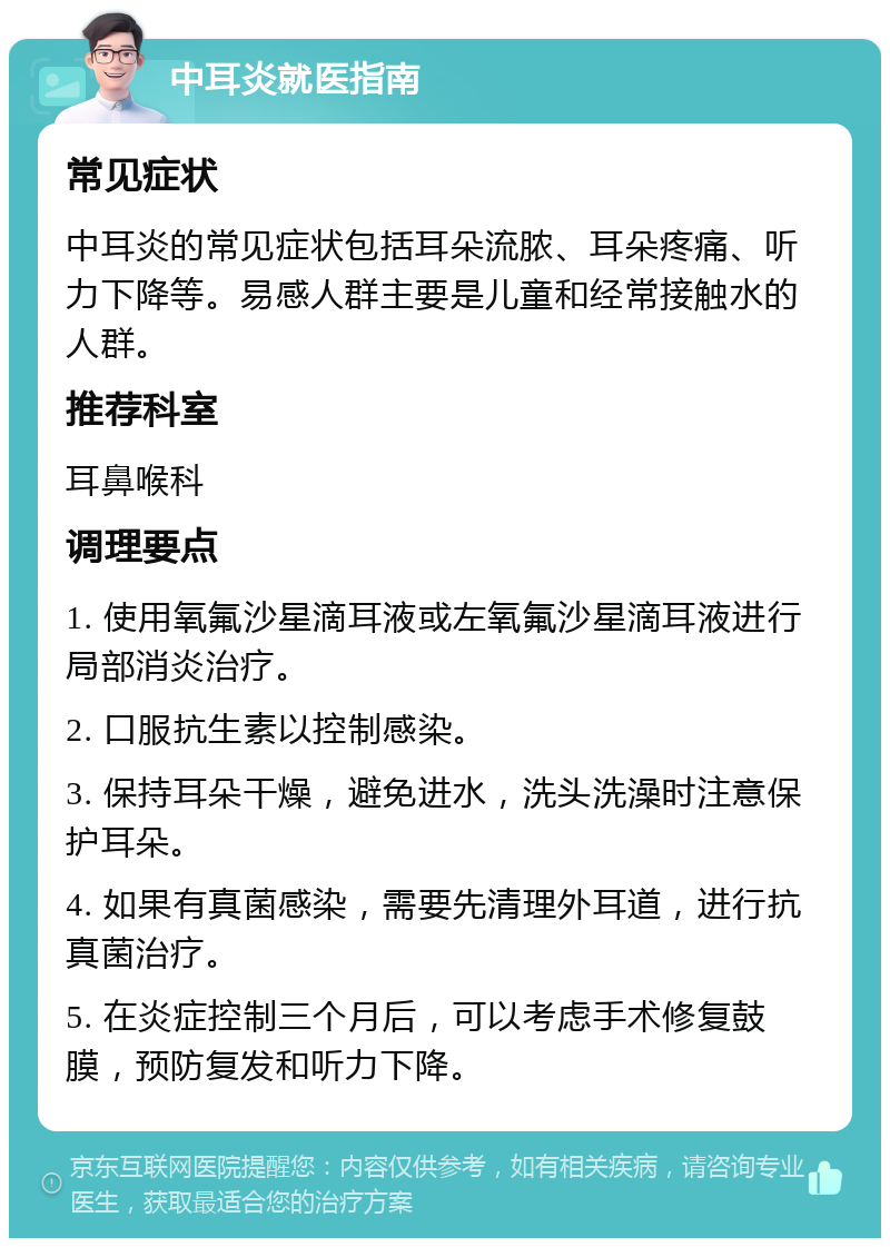 中耳炎就医指南 常见症状 中耳炎的常见症状包括耳朵流脓、耳朵疼痛、听力下降等。易感人群主要是儿童和经常接触水的人群。 推荐科室 耳鼻喉科 调理要点 1. 使用氧氟沙星滴耳液或左氧氟沙星滴耳液进行局部消炎治疗。 2. 口服抗生素以控制感染。 3. 保持耳朵干燥，避免进水，洗头洗澡时注意保护耳朵。 4. 如果有真菌感染，需要先清理外耳道，进行抗真菌治疗。 5. 在炎症控制三个月后，可以考虑手术修复鼓膜，预防复发和听力下降。