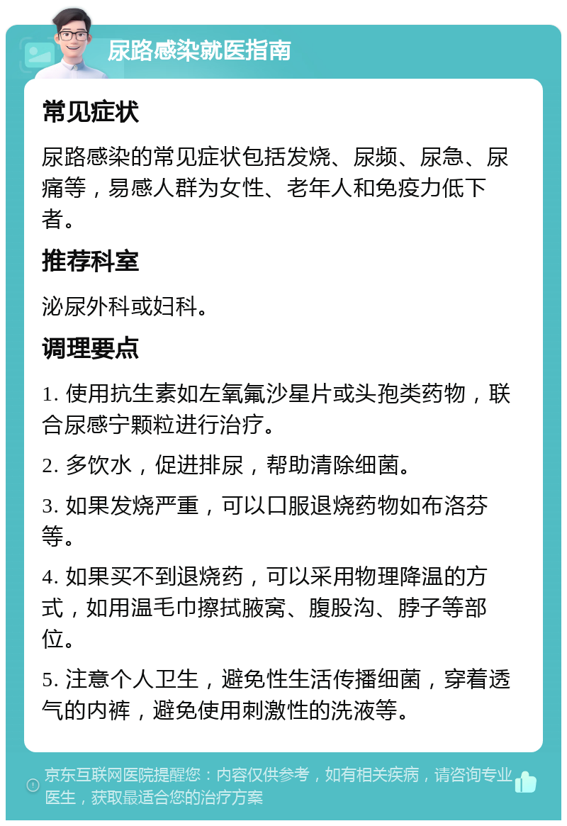 尿路感染就医指南 常见症状 尿路感染的常见症状包括发烧、尿频、尿急、尿痛等，易感人群为女性、老年人和免疫力低下者。 推荐科室 泌尿外科或妇科。 调理要点 1. 使用抗生素如左氧氟沙星片或头孢类药物，联合尿感宁颗粒进行治疗。 2. 多饮水，促进排尿，帮助清除细菌。 3. 如果发烧严重，可以口服退烧药物如布洛芬等。 4. 如果买不到退烧药，可以采用物理降温的方式，如用温毛巾擦拭腋窝、腹股沟、脖子等部位。 5. 注意个人卫生，避免性生活传播细菌，穿着透气的内裤，避免使用刺激性的洗液等。