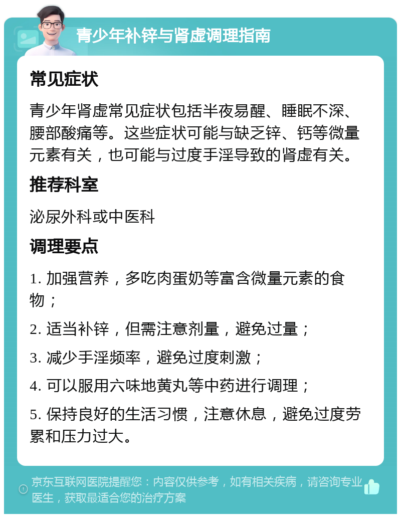 青少年补锌与肾虚调理指南 常见症状 青少年肾虚常见症状包括半夜易醒、睡眠不深、腰部酸痛等。这些症状可能与缺乏锌、钙等微量元素有关，也可能与过度手淫导致的肾虚有关。 推荐科室 泌尿外科或中医科 调理要点 1. 加强营养，多吃肉蛋奶等富含微量元素的食物； 2. 适当补锌，但需注意剂量，避免过量； 3. 减少手淫频率，避免过度刺激； 4. 可以服用六味地黄丸等中药进行调理； 5. 保持良好的生活习惯，注意休息，避免过度劳累和压力过大。