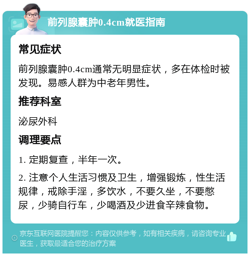 前列腺囊肿0.4cm就医指南 常见症状 前列腺囊肿0.4cm通常无明显症状，多在体检时被发现。易感人群为中老年男性。 推荐科室 泌尿外科 调理要点 1. 定期复查，半年一次。 2. 注意个人生活习惯及卫生，增强锻炼，性生活规律，戒除手淫，多饮水，不要久坐，不要憋尿，少骑自行车，少喝酒及少进食辛辣食物。