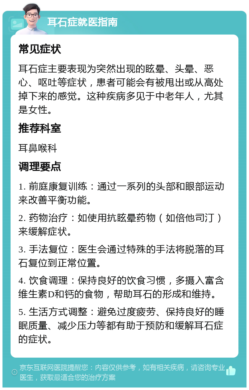 耳石症就医指南 常见症状 耳石症主要表现为突然出现的眩晕、头晕、恶心、呕吐等症状，患者可能会有被甩出或从高处掉下来的感觉。这种疾病多见于中老年人，尤其是女性。 推荐科室 耳鼻喉科 调理要点 1. 前庭康复训练：通过一系列的头部和眼部运动来改善平衡功能。 2. 药物治疗：如使用抗眩晕药物（如倍他司汀）来缓解症状。 3. 手法复位：医生会通过特殊的手法将脱落的耳石复位到正常位置。 4. 饮食调理：保持良好的饮食习惯，多摄入富含维生素D和钙的食物，帮助耳石的形成和维持。 5. 生活方式调整：避免过度疲劳、保持良好的睡眠质量、减少压力等都有助于预防和缓解耳石症的症状。