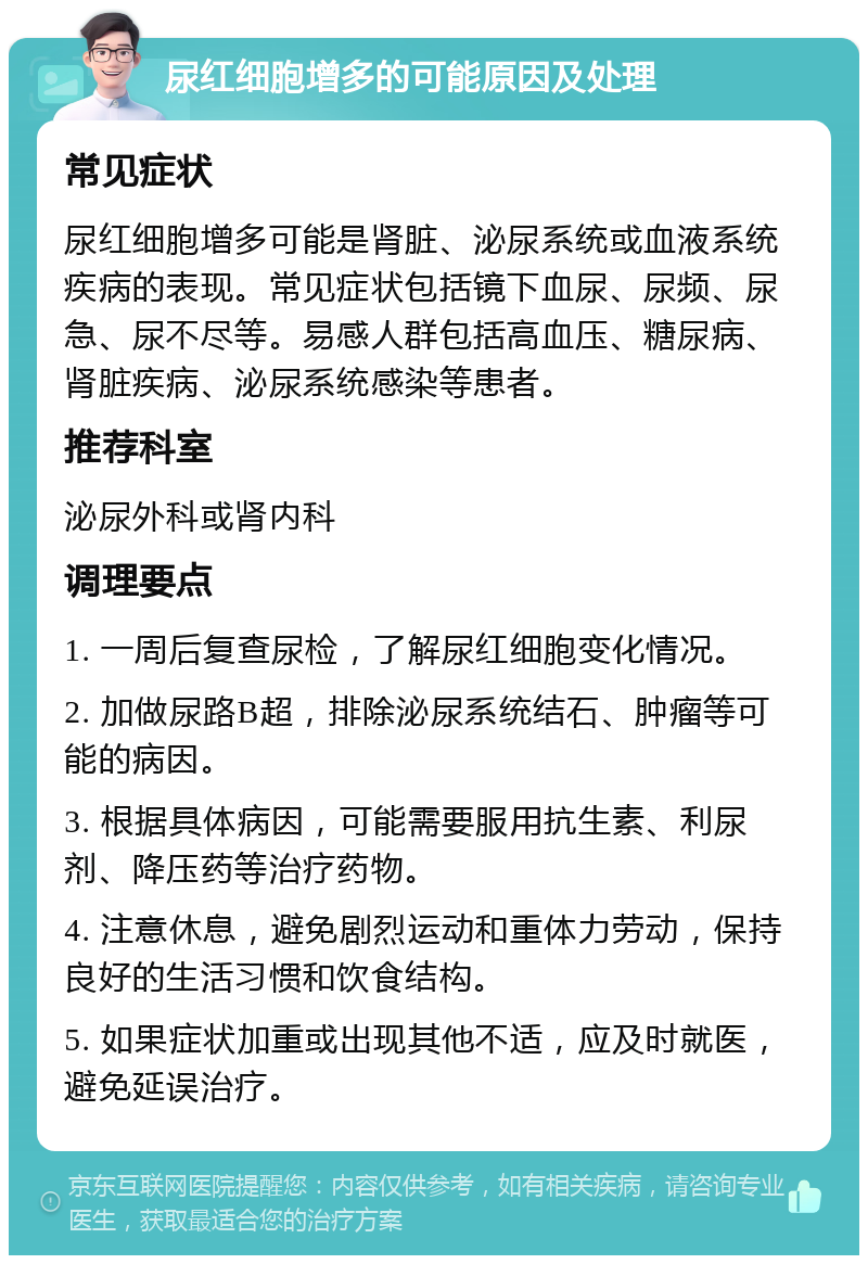 尿红细胞增多的可能原因及处理 常见症状 尿红细胞增多可能是肾脏、泌尿系统或血液系统疾病的表现。常见症状包括镜下血尿、尿频、尿急、尿不尽等。易感人群包括高血压、糖尿病、肾脏疾病、泌尿系统感染等患者。 推荐科室 泌尿外科或肾内科 调理要点 1. 一周后复查尿检，了解尿红细胞变化情况。 2. 加做尿路B超，排除泌尿系统结石、肿瘤等可能的病因。 3. 根据具体病因，可能需要服用抗生素、利尿剂、降压药等治疗药物。 4. 注意休息，避免剧烈运动和重体力劳动，保持良好的生活习惯和饮食结构。 5. 如果症状加重或出现其他不适，应及时就医，避免延误治疗。