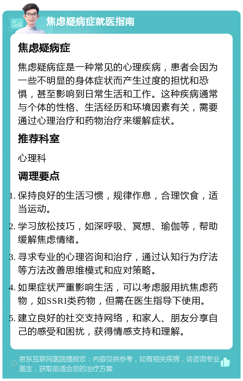 焦虑疑病症就医指南 焦虑疑病症 焦虑疑病症是一种常见的心理疾病，患者会因为一些不明显的身体症状而产生过度的担忧和恐惧，甚至影响到日常生活和工作。这种疾病通常与个体的性格、生活经历和环境因素有关，需要通过心理治疗和药物治疗来缓解症状。 推荐科室 心理科 调理要点 保持良好的生活习惯，规律作息，合理饮食，适当运动。 学习放松技巧，如深呼吸、冥想、瑜伽等，帮助缓解焦虑情绪。 寻求专业的心理咨询和治疗，通过认知行为疗法等方法改善思维模式和应对策略。 如果症状严重影响生活，可以考虑服用抗焦虑药物，如SSRI类药物，但需在医生指导下使用。 建立良好的社交支持网络，和家人、朋友分享自己的感受和困扰，获得情感支持和理解。