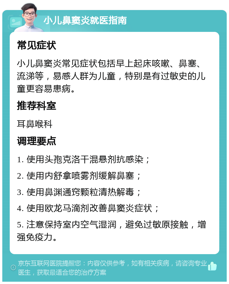 小儿鼻窦炎就医指南 常见症状 小儿鼻窦炎常见症状包括早上起床咳嗽、鼻塞、流涕等，易感人群为儿童，特别是有过敏史的儿童更容易患病。 推荐科室 耳鼻喉科 调理要点 1. 使用头孢克洛干混悬剂抗感染； 2. 使用内舒拿喷雾剂缓解鼻塞； 3. 使用鼻渊通窍颗粒清热解毒； 4. 使用欧龙马滴剂改善鼻窦炎症状； 5. 注意保持室内空气湿润，避免过敏原接触，增强免疫力。