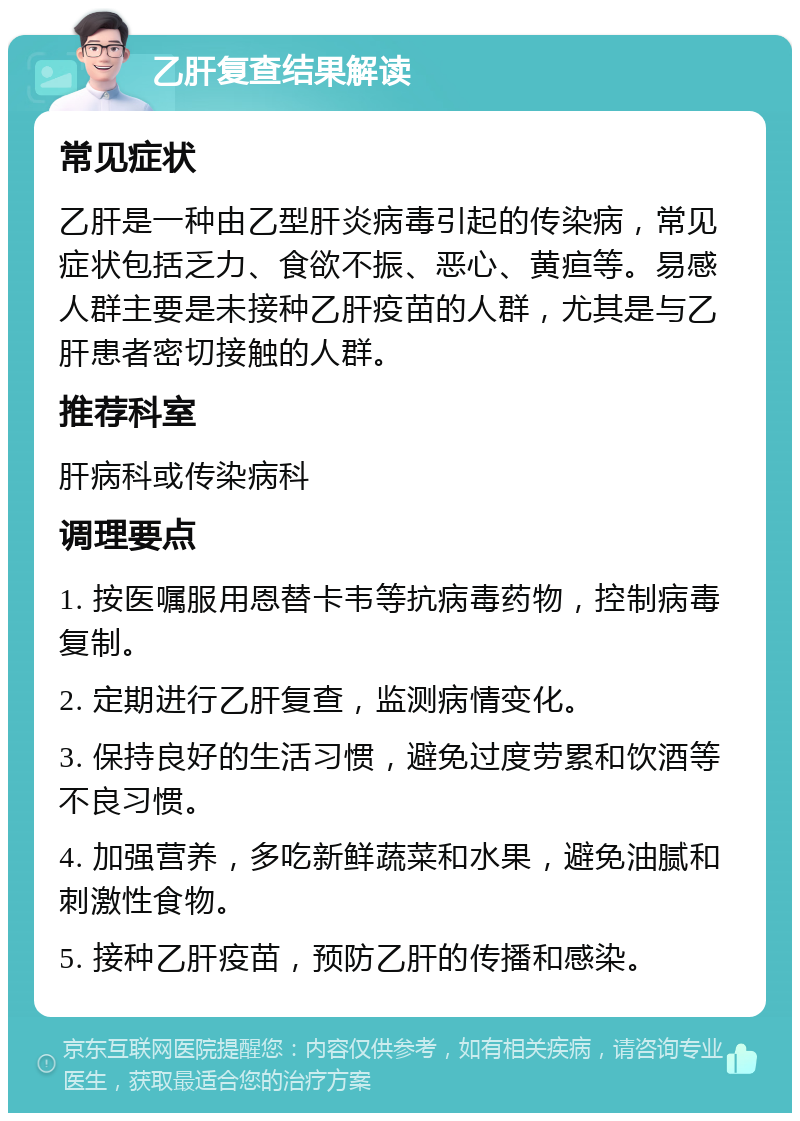 乙肝复查结果解读 常见症状 乙肝是一种由乙型肝炎病毒引起的传染病，常见症状包括乏力、食欲不振、恶心、黄疸等。易感人群主要是未接种乙肝疫苗的人群，尤其是与乙肝患者密切接触的人群。 推荐科室 肝病科或传染病科 调理要点 1. 按医嘱服用恩替卡韦等抗病毒药物，控制病毒复制。 2. 定期进行乙肝复查，监测病情变化。 3. 保持良好的生活习惯，避免过度劳累和饮酒等不良习惯。 4. 加强营养，多吃新鲜蔬菜和水果，避免油腻和刺激性食物。 5. 接种乙肝疫苗，预防乙肝的传播和感染。