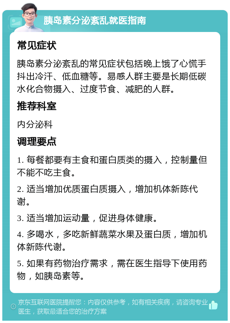 胰岛素分泌紊乱就医指南 常见症状 胰岛素分泌紊乱的常见症状包括晚上饿了心慌手抖出冷汗、低血糖等。易感人群主要是长期低碳水化合物摄入、过度节食、减肥的人群。 推荐科室 内分泌科 调理要点 1. 每餐都要有主食和蛋白质类的摄入，控制量但不能不吃主食。 2. 适当增加优质蛋白质摄入，增加机体新陈代谢。 3. 适当增加运动量，促进身体健康。 4. 多喝水，多吃新鲜蔬菜水果及蛋白质，增加机体新陈代谢。 5. 如果有药物治疗需求，需在医生指导下使用药物，如胰岛素等。