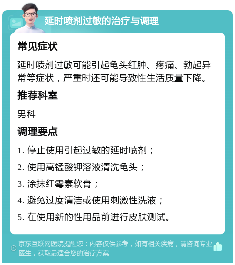 延时喷剂过敏的治疗与调理 常见症状 延时喷剂过敏可能引起龟头红肿、疼痛、勃起异常等症状，严重时还可能导致性生活质量下降。 推荐科室 男科 调理要点 1. 停止使用引起过敏的延时喷剂； 2. 使用高锰酸钾溶液清洗龟头； 3. 涂抹红霉素软膏； 4. 避免过度清洁或使用刺激性洗液； 5. 在使用新的性用品前进行皮肤测试。