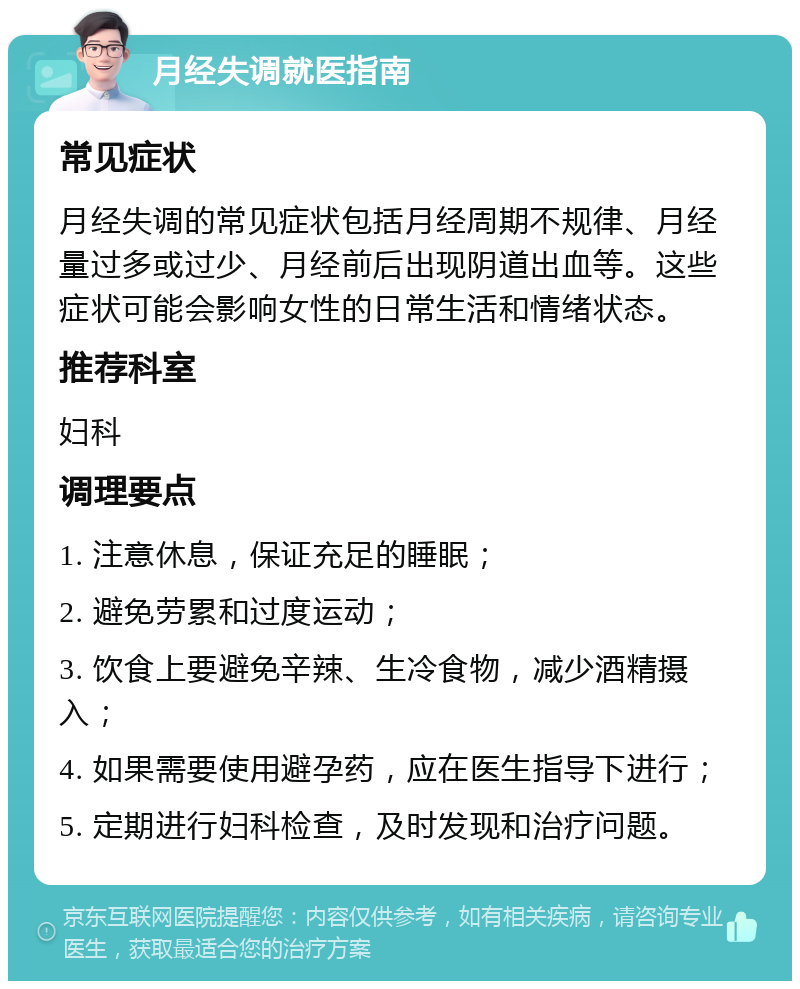 月经失调就医指南 常见症状 月经失调的常见症状包括月经周期不规律、月经量过多或过少、月经前后出现阴道出血等。这些症状可能会影响女性的日常生活和情绪状态。 推荐科室 妇科 调理要点 1. 注意休息，保证充足的睡眠； 2. 避免劳累和过度运动； 3. 饮食上要避免辛辣、生冷食物，减少酒精摄入； 4. 如果需要使用避孕药，应在医生指导下进行； 5. 定期进行妇科检查，及时发现和治疗问题。