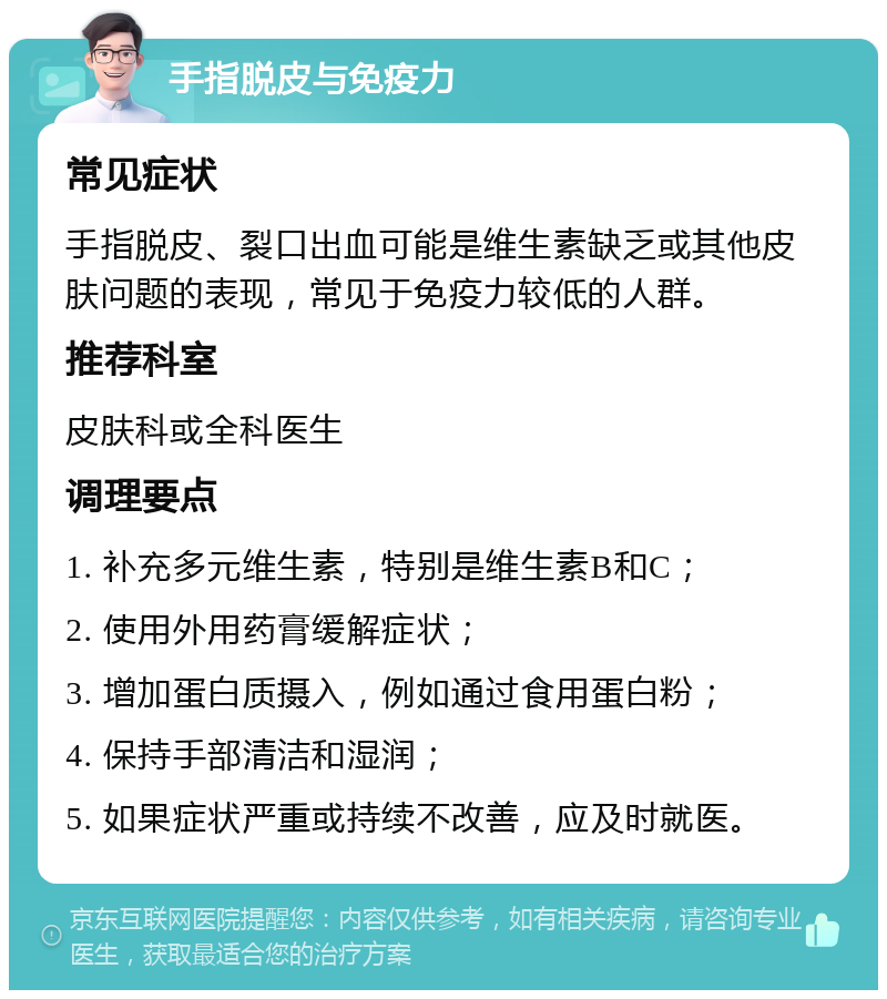 手指脱皮与免疫力 常见症状 手指脱皮、裂口出血可能是维生素缺乏或其他皮肤问题的表现，常见于免疫力较低的人群。 推荐科室 皮肤科或全科医生 调理要点 1. 补充多元维生素，特别是维生素B和C； 2. 使用外用药膏缓解症状； 3. 增加蛋白质摄入，例如通过食用蛋白粉； 4. 保持手部清洁和湿润； 5. 如果症状严重或持续不改善，应及时就医。