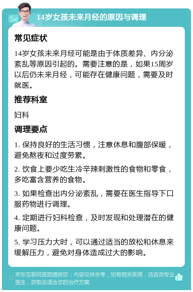 14岁女孩未来月经的原因与调理 常见症状 14岁女孩未来月经可能是由于体质差异、内分泌紊乱等原因引起的。需要注意的是，如果15周岁以后仍未来月经，可能存在健康问题，需要及时就医。 推荐科室 妇科 调理要点 1. 保持良好的生活习惯，注意休息和腹部保暖，避免熬夜和过度劳累。 2. 饮食上要少吃生冷辛辣刺激性的食物和零食，多吃富含营养的食物。 3. 如果检查出内分泌紊乱，需要在医生指导下口服药物进行调理。 4. 定期进行妇科检查，及时发现和处理潜在的健康问题。 5. 学习压力大时，可以通过适当的放松和休息来缓解压力，避免对身体造成过大的影响。