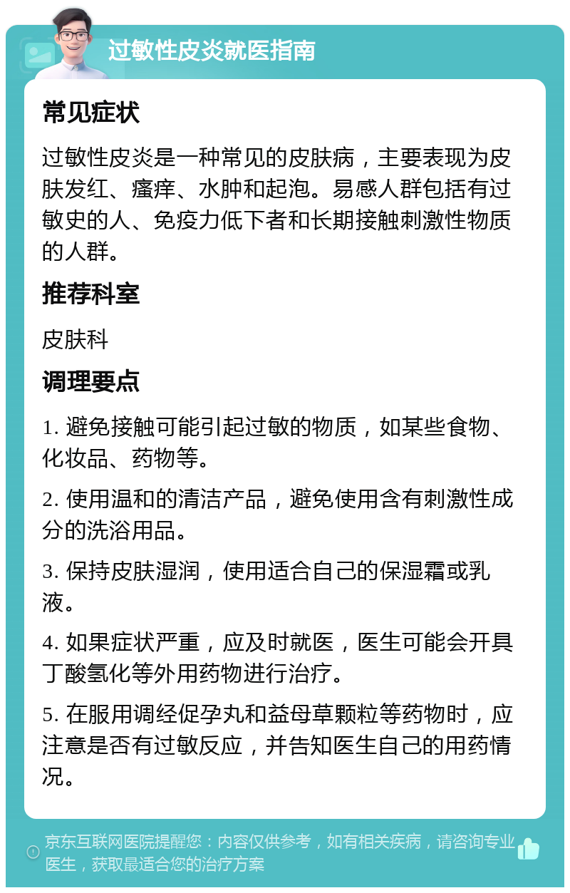 过敏性皮炎就医指南 常见症状 过敏性皮炎是一种常见的皮肤病，主要表现为皮肤发红、瘙痒、水肿和起泡。易感人群包括有过敏史的人、免疫力低下者和长期接触刺激性物质的人群。 推荐科室 皮肤科 调理要点 1. 避免接触可能引起过敏的物质，如某些食物、化妆品、药物等。 2. 使用温和的清洁产品，避免使用含有刺激性成分的洗浴用品。 3. 保持皮肤湿润，使用适合自己的保湿霜或乳液。 4. 如果症状严重，应及时就医，医生可能会开具丁酸氢化等外用药物进行治疗。 5. 在服用调经促孕丸和益母草颗粒等药物时，应注意是否有过敏反应，并告知医生自己的用药情况。