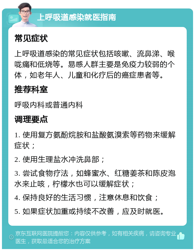 上呼吸道感染就医指南 常见症状 上呼吸道感染的常见症状包括咳嗽、流鼻涕、喉咙痛和低烧等。易感人群主要是免疫力较弱的个体，如老年人、儿童和化疗后的癌症患者等。 推荐科室 呼吸内科或普通内科 调理要点 1. 使用复方氨酚烷胺和盐酸氨溴索等药物来缓解症状； 2. 使用生理盐水冲洗鼻部； 3. 尝试食物疗法，如蜂蜜水、红糖姜茶和陈皮泡水来止咳，柠檬水也可以缓解症状； 4. 保持良好的生活习惯，注意休息和饮食； 5. 如果症状加重或持续不改善，应及时就医。