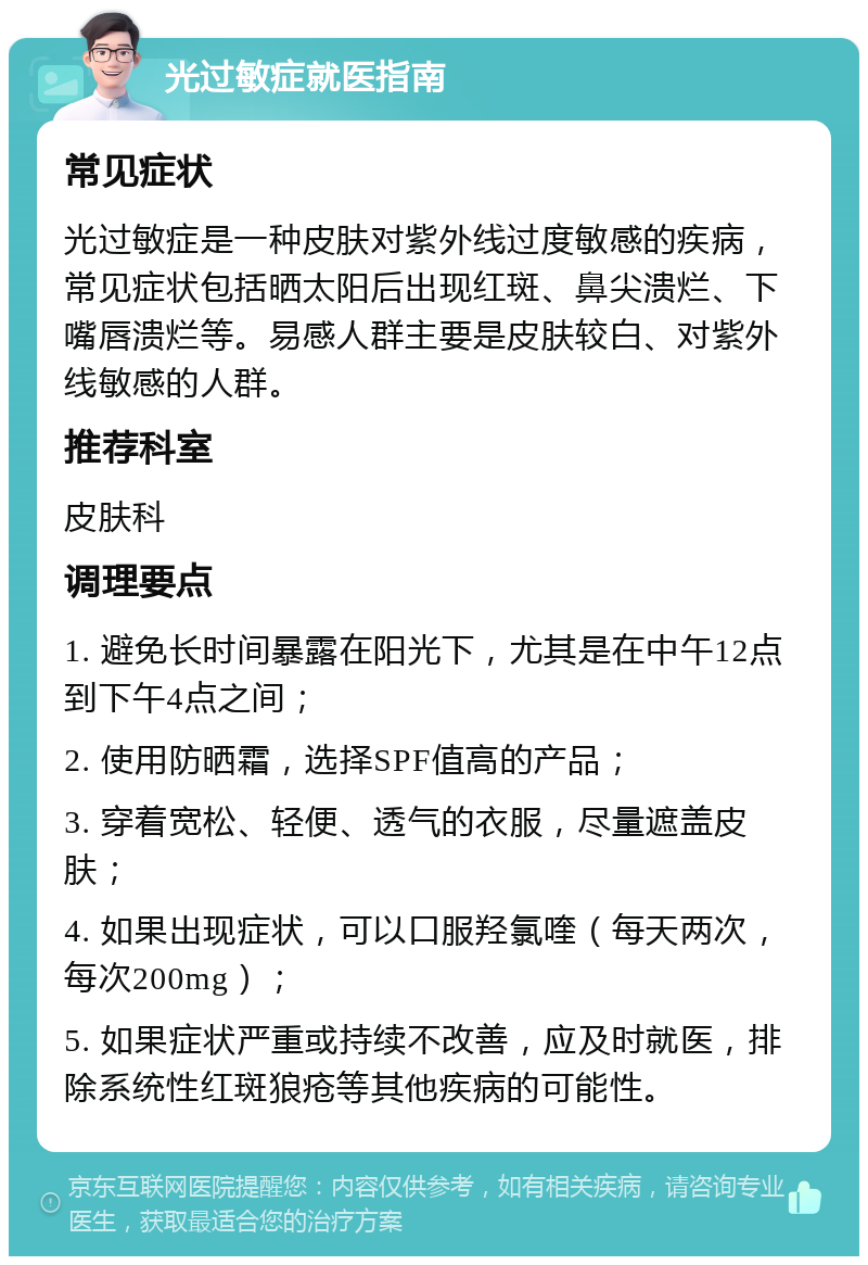 光过敏症就医指南 常见症状 光过敏症是一种皮肤对紫外线过度敏感的疾病，常见症状包括晒太阳后出现红斑、鼻尖溃烂、下嘴唇溃烂等。易感人群主要是皮肤较白、对紫外线敏感的人群。 推荐科室 皮肤科 调理要点 1. 避免长时间暴露在阳光下，尤其是在中午12点到下午4点之间； 2. 使用防晒霜，选择SPF值高的产品； 3. 穿着宽松、轻便、透气的衣服，尽量遮盖皮肤； 4. 如果出现症状，可以口服羟氯喹（每天两次，每次200mg）； 5. 如果症状严重或持续不改善，应及时就医，排除系统性红斑狼疮等其他疾病的可能性。