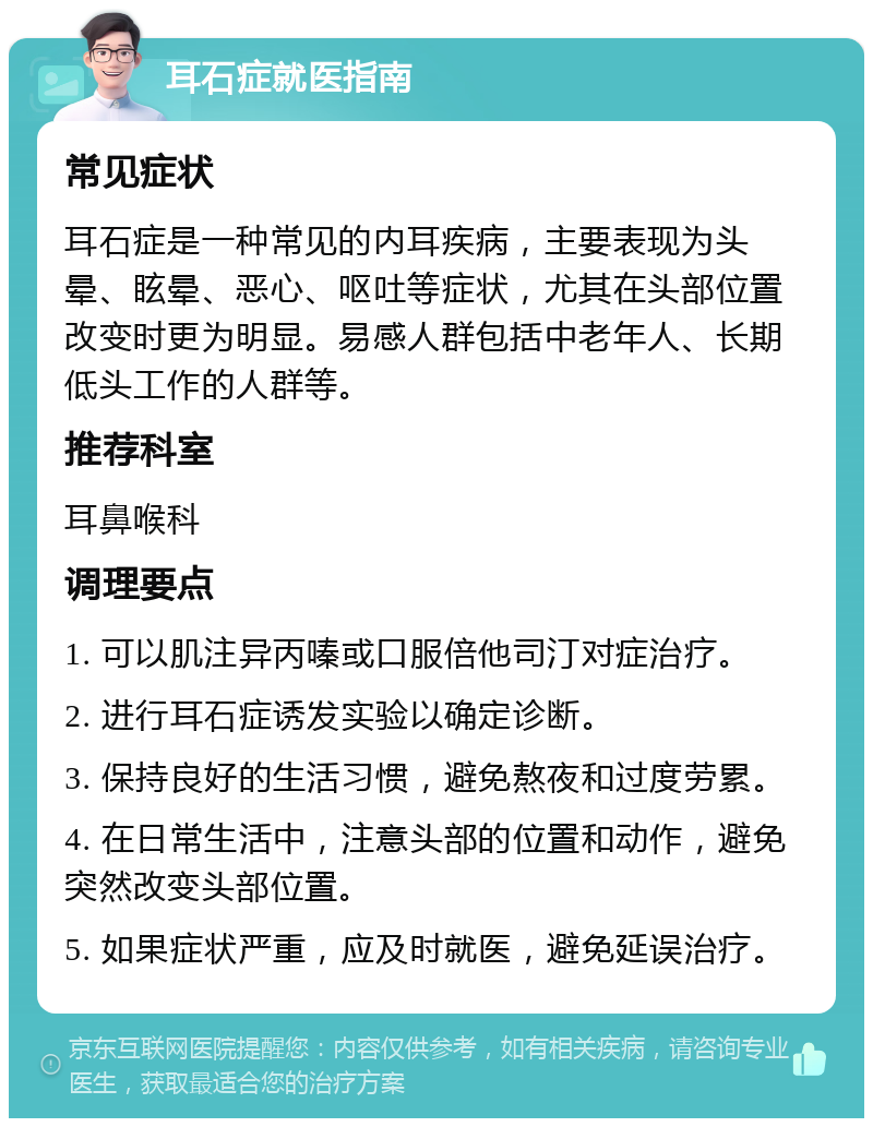 耳石症就医指南 常见症状 耳石症是一种常见的内耳疾病，主要表现为头晕、眩晕、恶心、呕吐等症状，尤其在头部位置改变时更为明显。易感人群包括中老年人、长期低头工作的人群等。 推荐科室 耳鼻喉科 调理要点 1. 可以肌注异丙嗪或口服倍他司汀对症治疗。 2. 进行耳石症诱发实验以确定诊断。 3. 保持良好的生活习惯，避免熬夜和过度劳累。 4. 在日常生活中，注意头部的位置和动作，避免突然改变头部位置。 5. 如果症状严重，应及时就医，避免延误治疗。