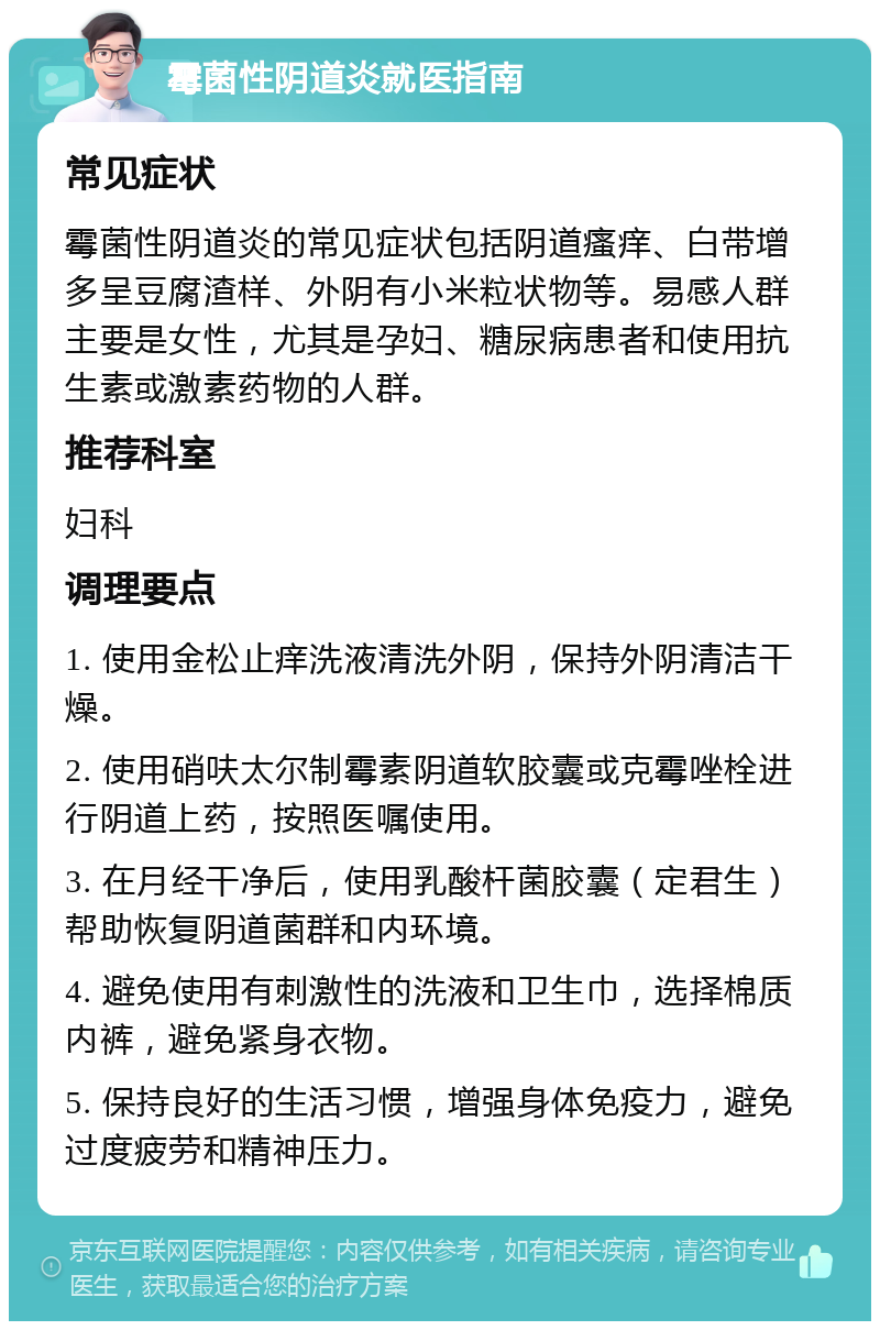 霉菌性阴道炎就医指南 常见症状 霉菌性阴道炎的常见症状包括阴道瘙痒、白带增多呈豆腐渣样、外阴有小米粒状物等。易感人群主要是女性，尤其是孕妇、糖尿病患者和使用抗生素或激素药物的人群。 推荐科室 妇科 调理要点 1. 使用金松止痒洗液清洗外阴，保持外阴清洁干燥。 2. 使用硝呋太尔制霉素阴道软胶囊或克霉唑栓进行阴道上药，按照医嘱使用。 3. 在月经干净后，使用乳酸杆菌胶囊（定君生）帮助恢复阴道菌群和内环境。 4. 避免使用有刺激性的洗液和卫生巾，选择棉质内裤，避免紧身衣物。 5. 保持良好的生活习惯，增强身体免疫力，避免过度疲劳和精神压力。