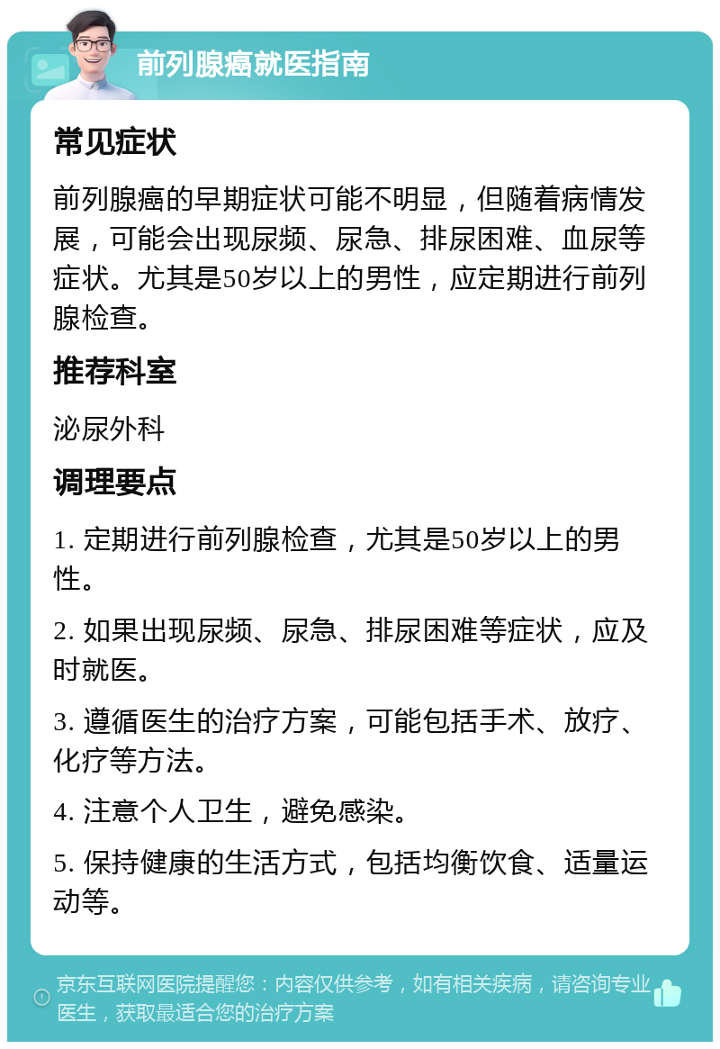 前列腺癌就医指南 常见症状 前列腺癌的早期症状可能不明显，但随着病情发展，可能会出现尿频、尿急、排尿困难、血尿等症状。尤其是50岁以上的男性，应定期进行前列腺检查。 推荐科室 泌尿外科 调理要点 1. 定期进行前列腺检查，尤其是50岁以上的男性。 2. 如果出现尿频、尿急、排尿困难等症状，应及时就医。 3. 遵循医生的治疗方案，可能包括手术、放疗、化疗等方法。 4. 注意个人卫生，避免感染。 5. 保持健康的生活方式，包括均衡饮食、适量运动等。