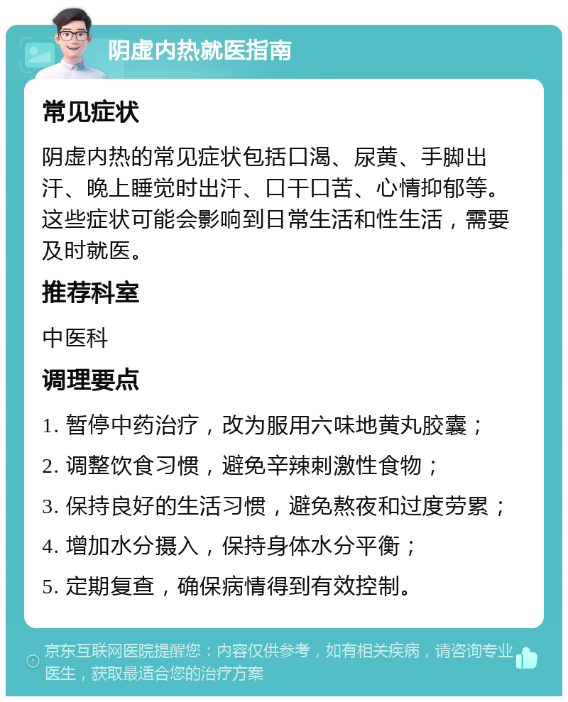 阴虚内热就医指南 常见症状 阴虚内热的常见症状包括口渴、尿黄、手脚出汗、晚上睡觉时出汗、口干口苦、心情抑郁等。这些症状可能会影响到日常生活和性生活，需要及时就医。 推荐科室 中医科 调理要点 1. 暂停中药治疗，改为服用六味地黄丸胶囊； 2. 调整饮食习惯，避免辛辣刺激性食物； 3. 保持良好的生活习惯，避免熬夜和过度劳累； 4. 增加水分摄入，保持身体水分平衡； 5. 定期复查，确保病情得到有效控制。