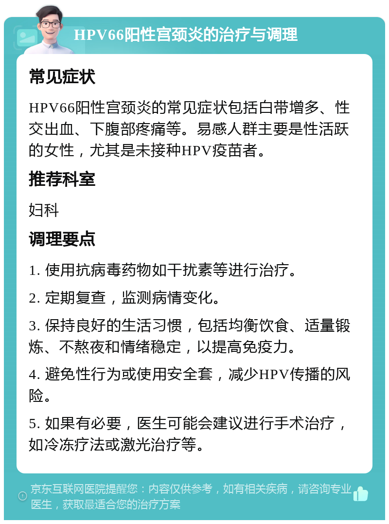 HPV66阳性宫颈炎的治疗与调理 常见症状 HPV66阳性宫颈炎的常见症状包括白带增多、性交出血、下腹部疼痛等。易感人群主要是性活跃的女性，尤其是未接种HPV疫苗者。 推荐科室 妇科 调理要点 1. 使用抗病毒药物如干扰素等进行治疗。 2. 定期复查，监测病情变化。 3. 保持良好的生活习惯，包括均衡饮食、适量锻炼、不熬夜和情绪稳定，以提高免疫力。 4. 避免性行为或使用安全套，减少HPV传播的风险。 5. 如果有必要，医生可能会建议进行手术治疗，如冷冻疗法或激光治疗等。