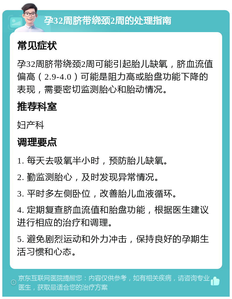 孕32周脐带绕颈2周的处理指南 常见症状 孕32周脐带绕颈2周可能引起胎儿缺氧，脐血流值偏高（2.9-4.0）可能是阻力高或胎盘功能下降的表现，需要密切监测胎心和胎动情况。 推荐科室 妇产科 调理要点 1. 每天去吸氧半小时，预防胎儿缺氧。 2. 勤监测胎心，及时发现异常情况。 3. 平时多左侧卧位，改善胎儿血液循环。 4. 定期复查脐血流值和胎盘功能，根据医生建议进行相应的治疗和调理。 5. 避免剧烈运动和外力冲击，保持良好的孕期生活习惯和心态。