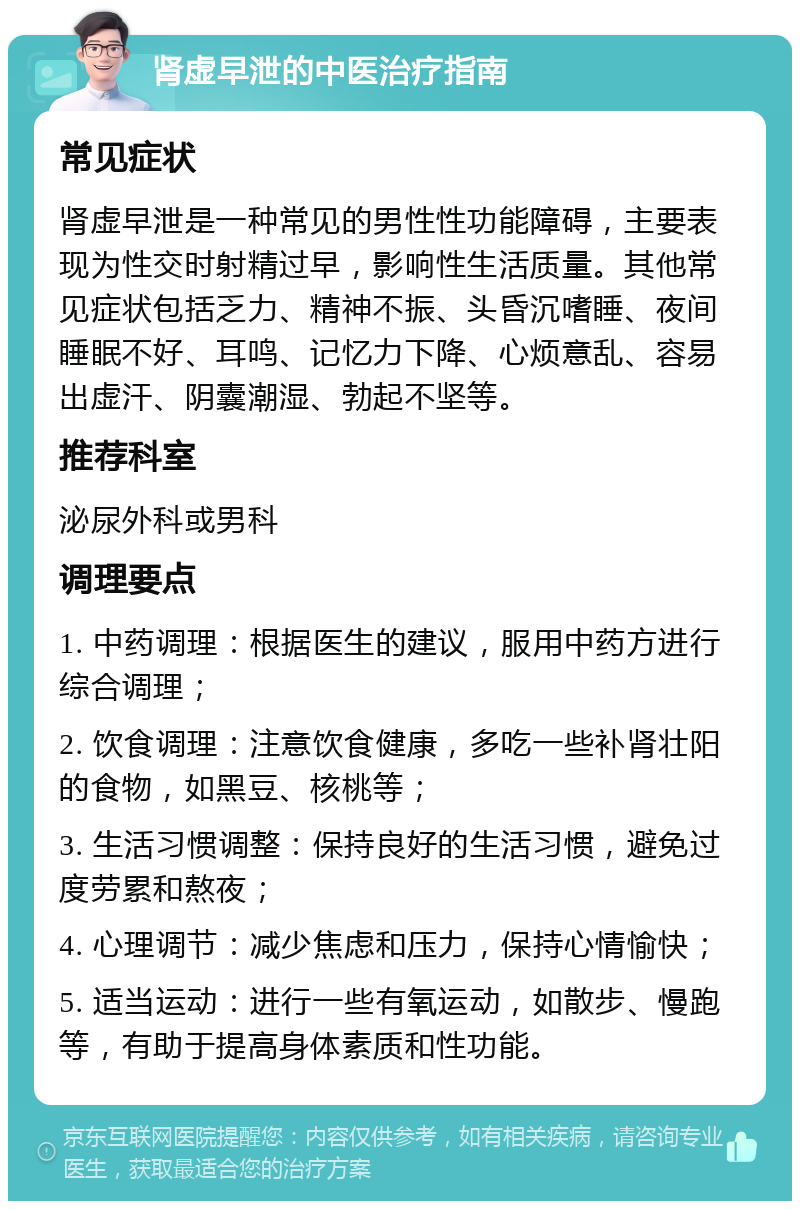 肾虚早泄的中医治疗指南 常见症状 肾虚早泄是一种常见的男性性功能障碍，主要表现为性交时射精过早，影响性生活质量。其他常见症状包括乏力、精神不振、头昏沉嗜睡、夜间睡眠不好、耳鸣、记忆力下降、心烦意乱、容易出虚汗、阴囊潮湿、勃起不坚等。 推荐科室 泌尿外科或男科 调理要点 1. 中药调理：根据医生的建议，服用中药方进行综合调理； 2. 饮食调理：注意饮食健康，多吃一些补肾壮阳的食物，如黑豆、核桃等； 3. 生活习惯调整：保持良好的生活习惯，避免过度劳累和熬夜； 4. 心理调节：减少焦虑和压力，保持心情愉快； 5. 适当运动：进行一些有氧运动，如散步、慢跑等，有助于提高身体素质和性功能。