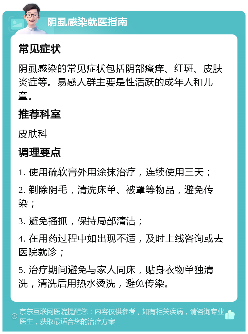 阴虱感染就医指南 常见症状 阴虱感染的常见症状包括阴部瘙痒、红斑、皮肤炎症等。易感人群主要是性活跃的成年人和儿童。 推荐科室 皮肤科 调理要点 1. 使用硫软膏外用涂抹治疗，连续使用三天； 2. 剃除阴毛，清洗床单、被罩等物品，避免传染； 3. 避免搔抓，保持局部清洁； 4. 在用药过程中如出现不适，及时上线咨询或去医院就诊； 5. 治疗期间避免与家人同床，贴身衣物单独清洗，清洗后用热水烫洗，避免传染。