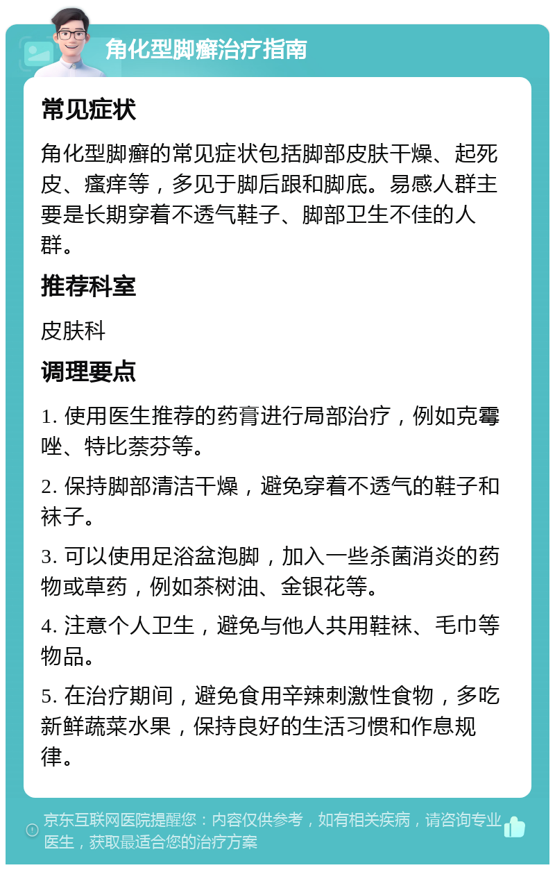 角化型脚癣治疗指南 常见症状 角化型脚癣的常见症状包括脚部皮肤干燥、起死皮、瘙痒等，多见于脚后跟和脚底。易感人群主要是长期穿着不透气鞋子、脚部卫生不佳的人群。 推荐科室 皮肤科 调理要点 1. 使用医生推荐的药膏进行局部治疗，例如克霉唑、特比萘芬等。 2. 保持脚部清洁干燥，避免穿着不透气的鞋子和袜子。 3. 可以使用足浴盆泡脚，加入一些杀菌消炎的药物或草药，例如茶树油、金银花等。 4. 注意个人卫生，避免与他人共用鞋袜、毛巾等物品。 5. 在治疗期间，避免食用辛辣刺激性食物，多吃新鲜蔬菜水果，保持良好的生活习惯和作息规律。