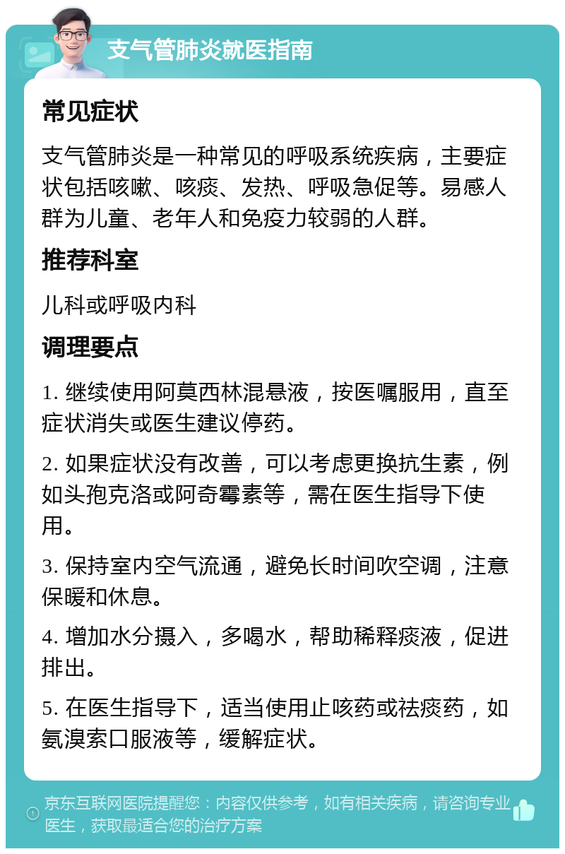 支气管肺炎就医指南 常见症状 支气管肺炎是一种常见的呼吸系统疾病，主要症状包括咳嗽、咳痰、发热、呼吸急促等。易感人群为儿童、老年人和免疫力较弱的人群。 推荐科室 儿科或呼吸内科 调理要点 1. 继续使用阿莫西林混悬液，按医嘱服用，直至症状消失或医生建议停药。 2. 如果症状没有改善，可以考虑更换抗生素，例如头孢克洛或阿奇霉素等，需在医生指导下使用。 3. 保持室内空气流通，避免长时间吹空调，注意保暖和休息。 4. 增加水分摄入，多喝水，帮助稀释痰液，促进排出。 5. 在医生指导下，适当使用止咳药或祛痰药，如氨溴索口服液等，缓解症状。