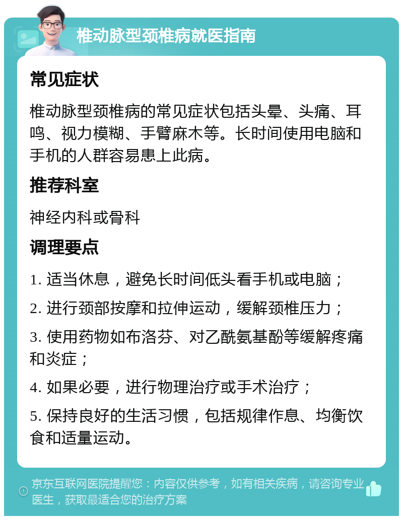 椎动脉型颈椎病就医指南 常见症状 椎动脉型颈椎病的常见症状包括头晕、头痛、耳鸣、视力模糊、手臂麻木等。长时间使用电脑和手机的人群容易患上此病。 推荐科室 神经内科或骨科 调理要点 1. 适当休息，避免长时间低头看手机或电脑； 2. 进行颈部按摩和拉伸运动，缓解颈椎压力； 3. 使用药物如布洛芬、对乙酰氨基酚等缓解疼痛和炎症； 4. 如果必要，进行物理治疗或手术治疗； 5. 保持良好的生活习惯，包括规律作息、均衡饮食和适量运动。