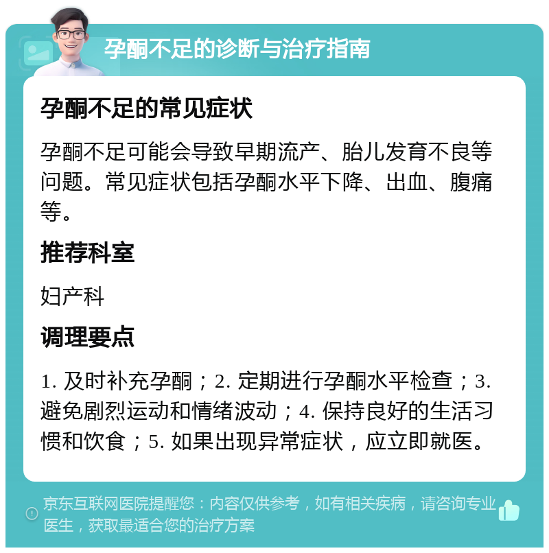 孕酮不足的诊断与治疗指南 孕酮不足的常见症状 孕酮不足可能会导致早期流产、胎儿发育不良等问题。常见症状包括孕酮水平下降、出血、腹痛等。 推荐科室 妇产科 调理要点 1. 及时补充孕酮；2. 定期进行孕酮水平检查；3. 避免剧烈运动和情绪波动；4. 保持良好的生活习惯和饮食；5. 如果出现异常症状，应立即就医。