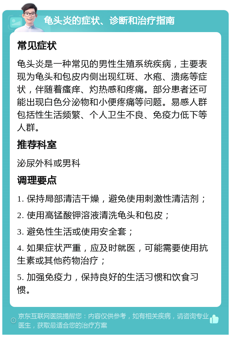 龟头炎的症状、诊断和治疗指南 常见症状 龟头炎是一种常见的男性生殖系统疾病，主要表现为龟头和包皮内侧出现红斑、水疱、溃疡等症状，伴随着瘙痒、灼热感和疼痛。部分患者还可能出现白色分泌物和小便疼痛等问题。易感人群包括性生活频繁、个人卫生不良、免疫力低下等人群。 推荐科室 泌尿外科或男科 调理要点 1. 保持局部清洁干燥，避免使用刺激性清洁剂； 2. 使用高锰酸钾溶液清洗龟头和包皮； 3. 避免性生活或使用安全套； 4. 如果症状严重，应及时就医，可能需要使用抗生素或其他药物治疗； 5. 加强免疫力，保持良好的生活习惯和饮食习惯。