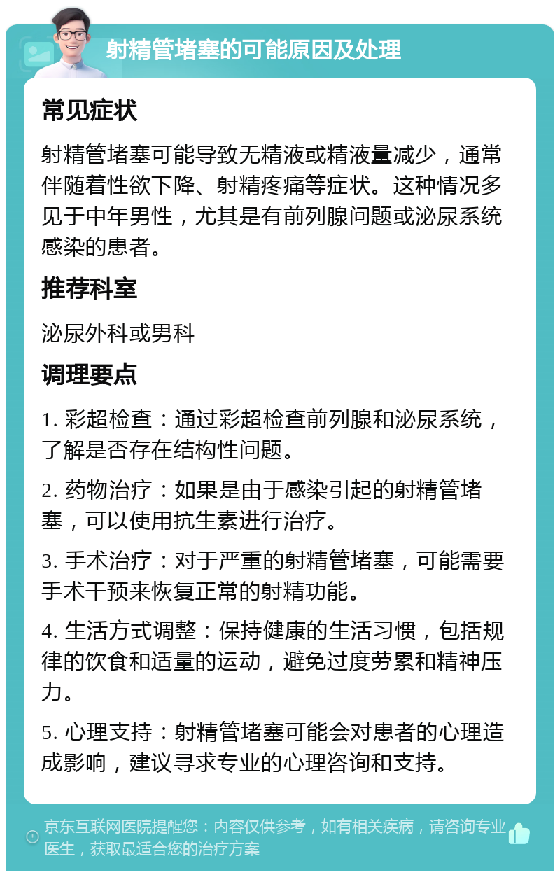 射精管堵塞的可能原因及处理 常见症状 射精管堵塞可能导致无精液或精液量减少，通常伴随着性欲下降、射精疼痛等症状。这种情况多见于中年男性，尤其是有前列腺问题或泌尿系统感染的患者。 推荐科室 泌尿外科或男科 调理要点 1. 彩超检查：通过彩超检查前列腺和泌尿系统，了解是否存在结构性问题。 2. 药物治疗：如果是由于感染引起的射精管堵塞，可以使用抗生素进行治疗。 3. 手术治疗：对于严重的射精管堵塞，可能需要手术干预来恢复正常的射精功能。 4. 生活方式调整：保持健康的生活习惯，包括规律的饮食和适量的运动，避免过度劳累和精神压力。 5. 心理支持：射精管堵塞可能会对患者的心理造成影响，建议寻求专业的心理咨询和支持。