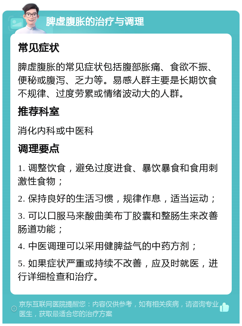 脾虚腹胀的治疗与调理 常见症状 脾虚腹胀的常见症状包括腹部胀痛、食欲不振、便秘或腹泻、乏力等。易感人群主要是长期饮食不规律、过度劳累或情绪波动大的人群。 推荐科室 消化内科或中医科 调理要点 1. 调整饮食，避免过度进食、暴饮暴食和食用刺激性食物； 2. 保持良好的生活习惯，规律作息，适当运动； 3. 可以口服马来酸曲美布丁胶囊和整肠生来改善肠道功能； 4. 中医调理可以采用健脾益气的中药方剂； 5. 如果症状严重或持续不改善，应及时就医，进行详细检查和治疗。