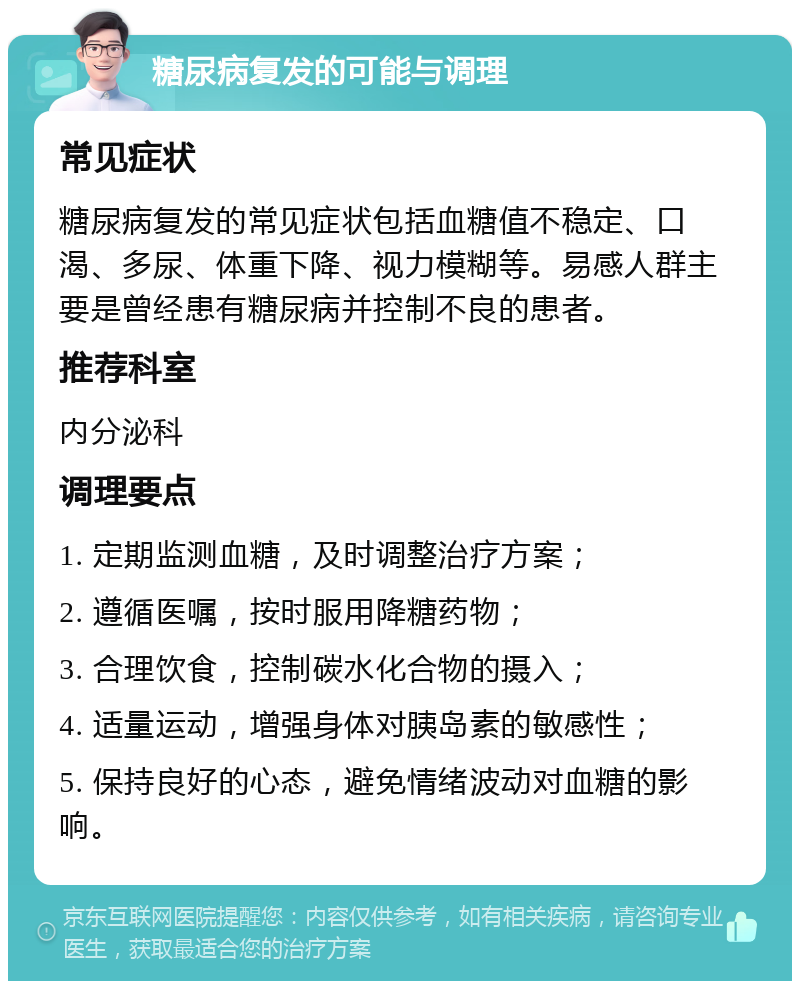 糖尿病复发的可能与调理 常见症状 糖尿病复发的常见症状包括血糖值不稳定、口渴、多尿、体重下降、视力模糊等。易感人群主要是曾经患有糖尿病并控制不良的患者。 推荐科室 内分泌科 调理要点 1. 定期监测血糖，及时调整治疗方案； 2. 遵循医嘱，按时服用降糖药物； 3. 合理饮食，控制碳水化合物的摄入； 4. 适量运动，增强身体对胰岛素的敏感性； 5. 保持良好的心态，避免情绪波动对血糖的影响。