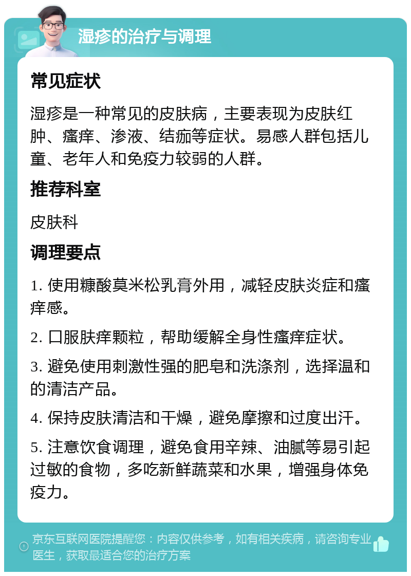 湿疹的治疗与调理 常见症状 湿疹是一种常见的皮肤病，主要表现为皮肤红肿、瘙痒、渗液、结痂等症状。易感人群包括儿童、老年人和免疫力较弱的人群。 推荐科室 皮肤科 调理要点 1. 使用糠酸莫米松乳膏外用，减轻皮肤炎症和瘙痒感。 2. 口服肤痒颗粒，帮助缓解全身性瘙痒症状。 3. 避免使用刺激性强的肥皂和洗涤剂，选择温和的清洁产品。 4. 保持皮肤清洁和干燥，避免摩擦和过度出汗。 5. 注意饮食调理，避免食用辛辣、油腻等易引起过敏的食物，多吃新鲜蔬菜和水果，增强身体免疫力。