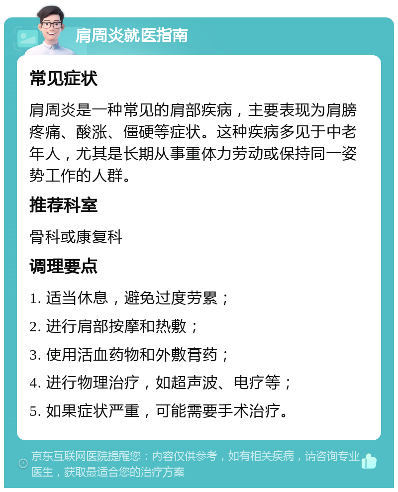 肩周炎就医指南 常见症状 肩周炎是一种常见的肩部疾病，主要表现为肩膀疼痛、酸涨、僵硬等症状。这种疾病多见于中老年人，尤其是长期从事重体力劳动或保持同一姿势工作的人群。 推荐科室 骨科或康复科 调理要点 1. 适当休息，避免过度劳累； 2. 进行肩部按摩和热敷； 3. 使用活血药物和外敷膏药； 4. 进行物理治疗，如超声波、电疗等； 5. 如果症状严重，可能需要手术治疗。