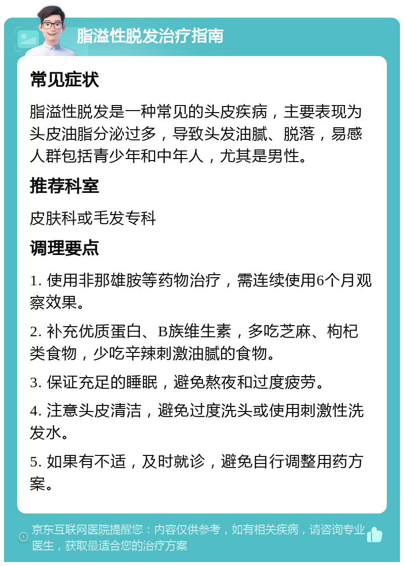 脂溢性脱发治疗指南 常见症状 脂溢性脱发是一种常见的头皮疾病，主要表现为头皮油脂分泌过多，导致头发油腻、脱落，易感人群包括青少年和中年人，尤其是男性。 推荐科室 皮肤科或毛发专科 调理要点 1. 使用非那雄胺等药物治疗，需连续使用6个月观察效果。 2. 补充优质蛋白、B族维生素，多吃芝麻、枸杞类食物，少吃辛辣刺激油腻的食物。 3. 保证充足的睡眠，避免熬夜和过度疲劳。 4. 注意头皮清洁，避免过度洗头或使用刺激性洗发水。 5. 如果有不适，及时就诊，避免自行调整用药方案。